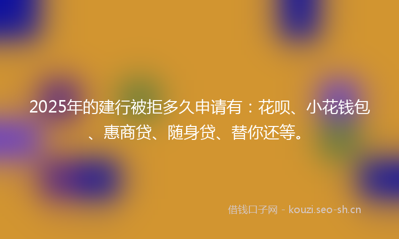 2025年的建行被拒多久申请有：花呗、小花钱包、惠商贷、随身贷、替你还等。