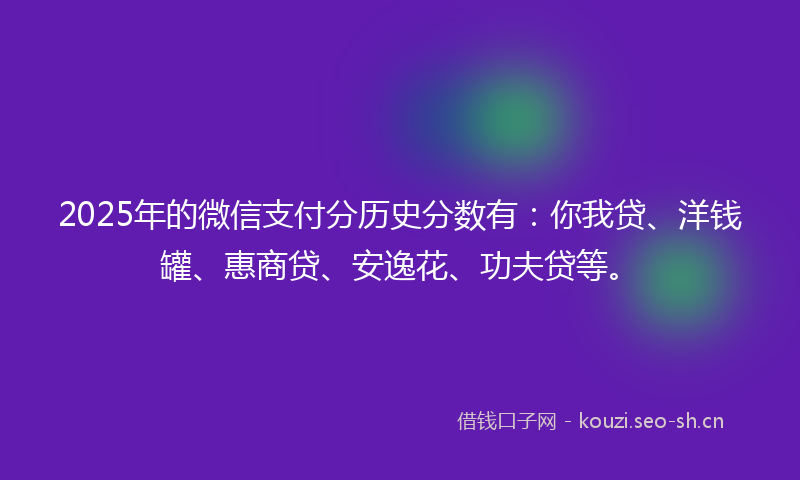 2025年的微信支付分历史分数有：你我贷、洋钱罐、惠商贷、安逸花、功夫贷等。