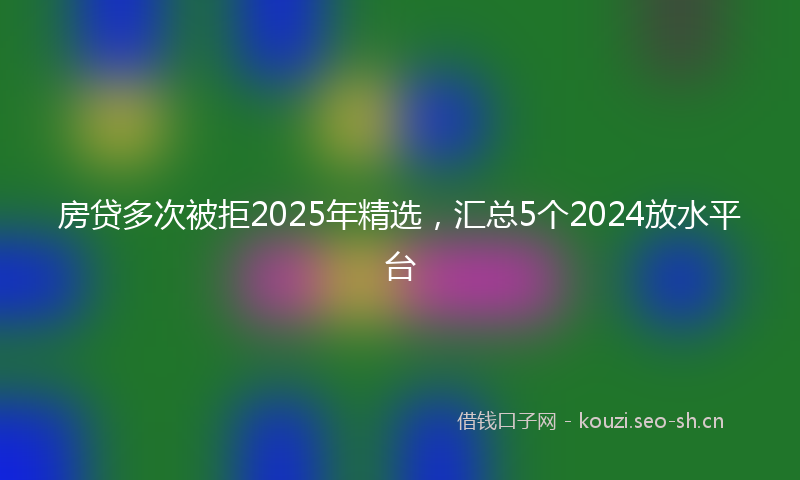 房贷多次被拒2025年精选，汇总5个2024放水平台