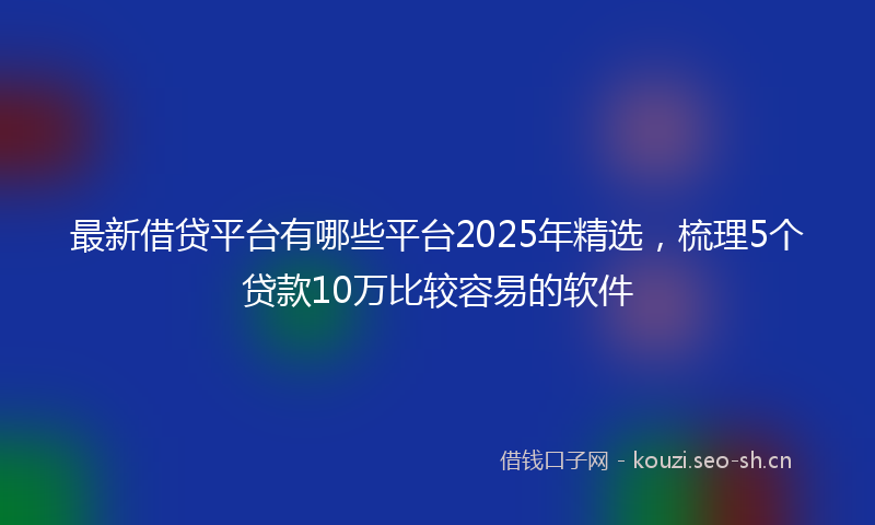 最新借贷平台有哪些平台2025年精选，梳理5个贷款10万比较容易的软件