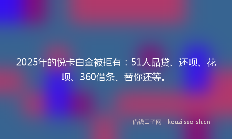 2025年的悦卡白金被拒有：51人品贷、还呗、花呗、360借条、替你还等。