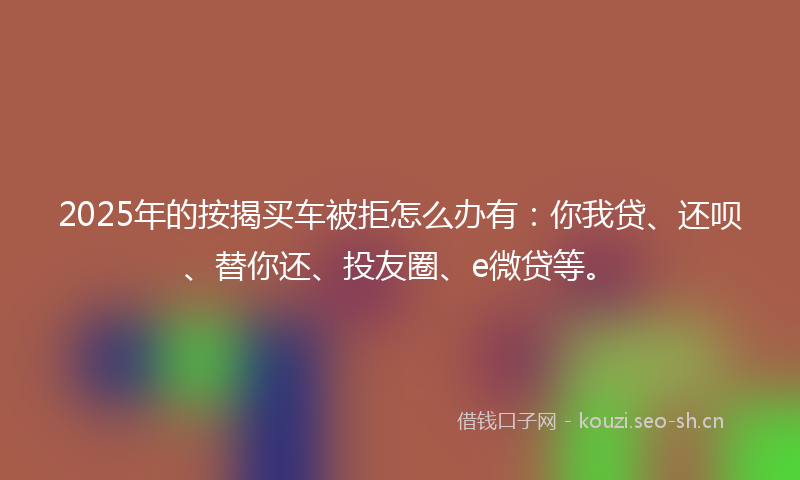 2025年的按揭买车被拒怎么办有：你我贷、还呗、替你还、投友圈、e微贷等。
