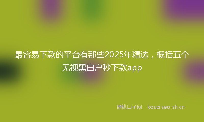 最容易下款的平台有那些2025年精选，概括五个无视黑白户秒下款app