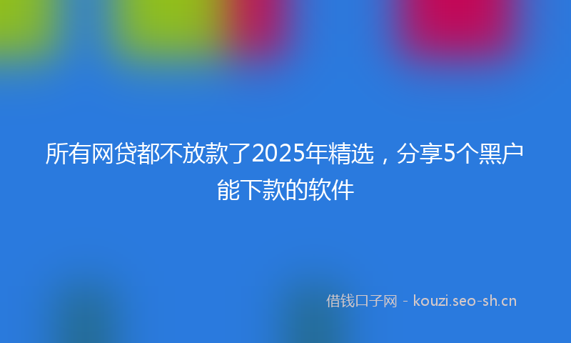 所有网贷都不放款了2025年精选，分享5个黑户能下款的软件