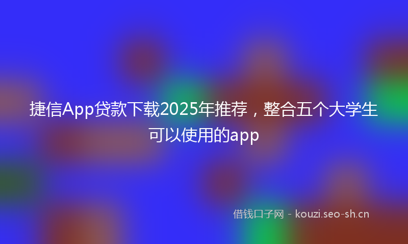 捷信App贷款下载2025年推荐，整合五个大学生可以使用的app