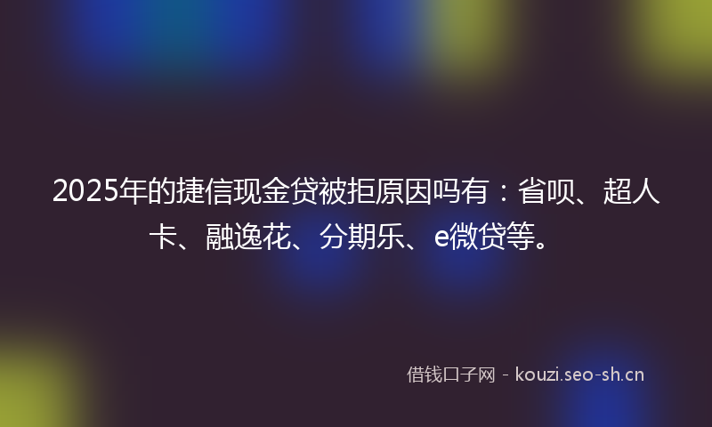 2025年的捷信现金贷被拒原因吗有：省呗、超人卡、融逸花、分期乐、e微贷等。
