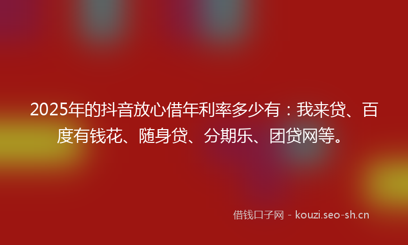 2025年的抖音放心借年利率多少有：我来贷、百度有钱花、随身贷、分期乐、团贷网等。