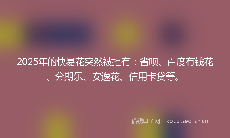 2025年的快易花突然被拒有：省呗、百度有钱花、分期乐、安逸花、信用卡贷等。