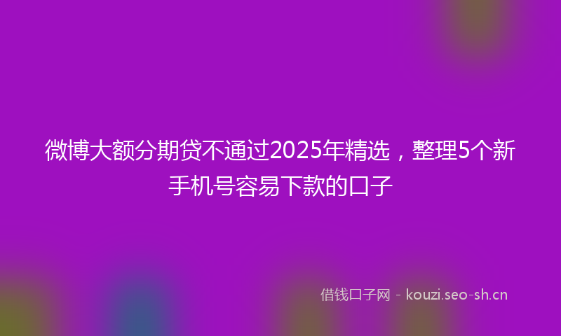 微博大额分期贷不通过2025年精选，整理5个新手机号容易下款的口子