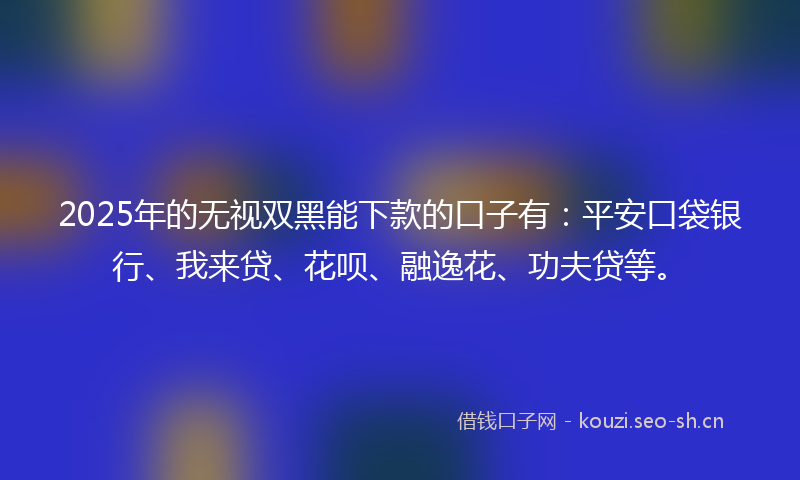 2025年的无视双黑能下款的口子有：平安口袋银行、我来贷、花呗、融逸花、功夫贷等。