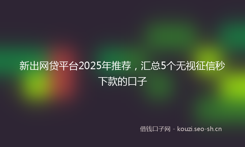 新出网贷平台2025年推荐,汇总5个无视征信秒下款的口子