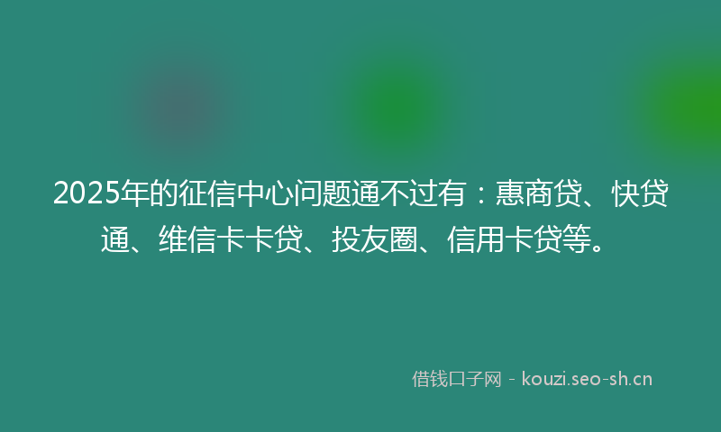 2025年的征信中心问题通不过有：惠商贷、快贷通、维信卡卡贷、投友圈、信用卡贷等。