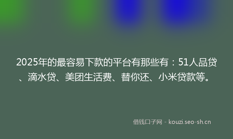 2025年的最容易下款的平台有那些有：51人品贷、滴水贷、美团生活费、替你还、小米贷款等。
