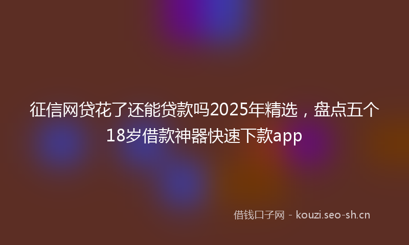 征信网贷花了还能贷款吗2025年精选，盘点五个18岁借款神器快速下款app