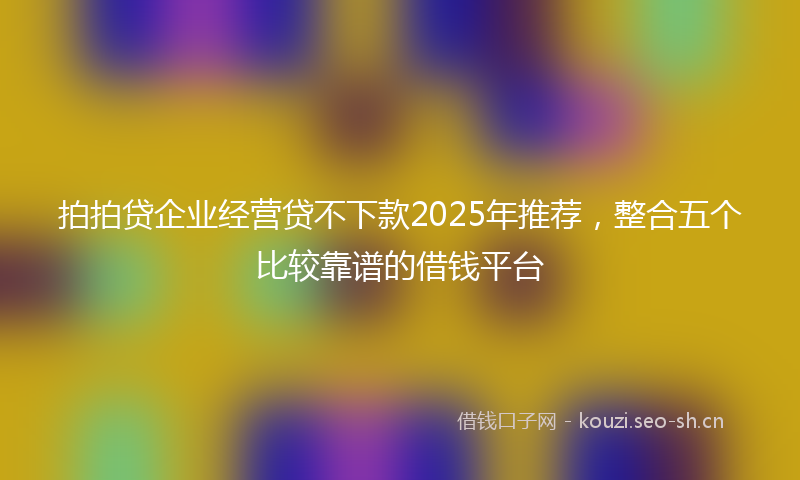 拍拍贷企业经营贷不下款2025年推荐，整合五个比较靠谱的借钱平台