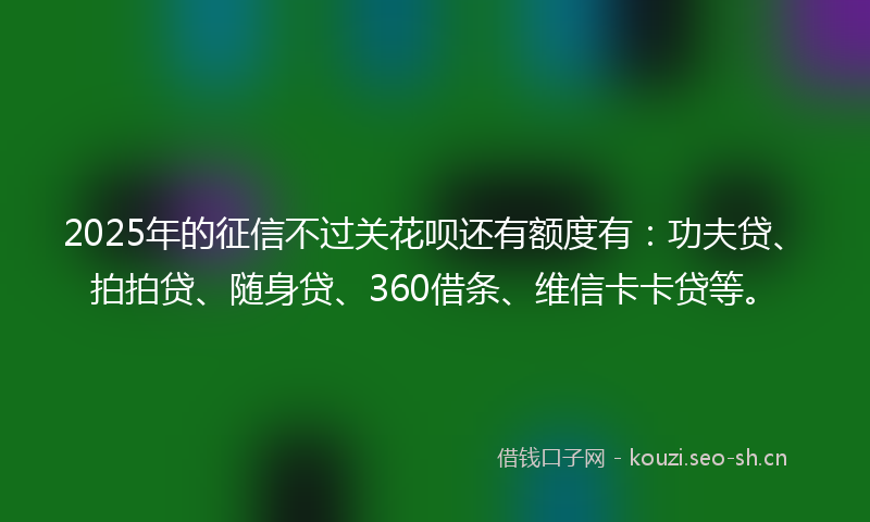 2025年的征信不过关花呗还有额度有：功夫贷、拍拍贷、随身贷、360借条、维信卡卡贷等。
