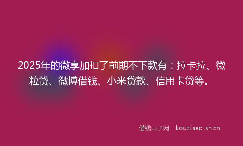 2025年的微享加扣了前期不下款有：拉卡拉、微粒贷、微博借钱、小米贷款、信用卡贷等。