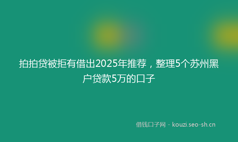 拍拍贷被拒有借出2025年推荐，整理5个苏州黑户贷款5万的口子