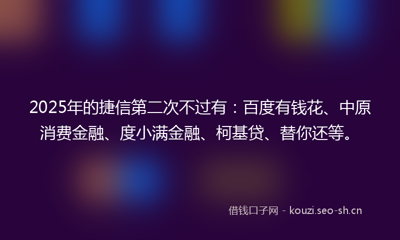2025年的捷信第二次不过有：百度有钱花、中原消费金融、度小满金融、柯基贷、替你还等。