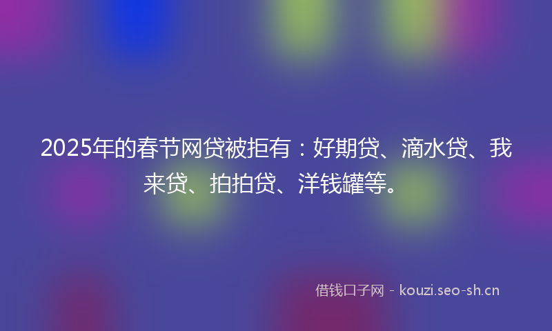 2025年的春节网贷被拒有：好期贷、滴水贷、我来贷、拍拍贷、洋钱罐等。