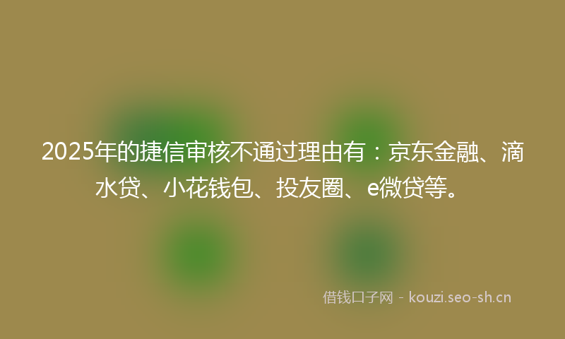 2025年的捷信审核不通过理由有：京东金融、滴水贷、小花钱包、投友圈、e微贷等。