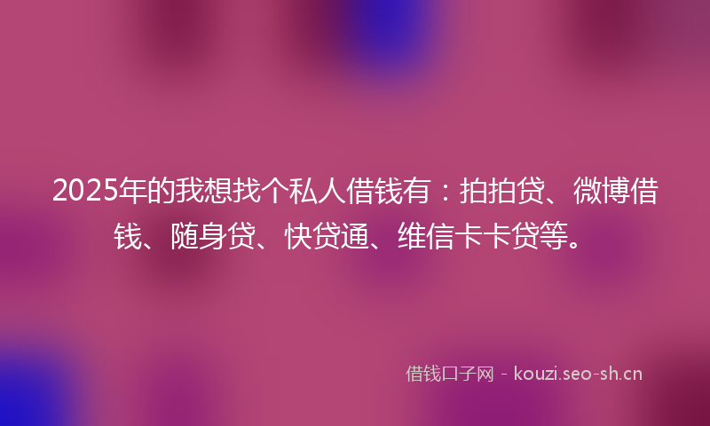 2025年的我想找个私人借钱有：拍拍贷、微博借钱、随身贷、快贷通、维信卡卡贷等。