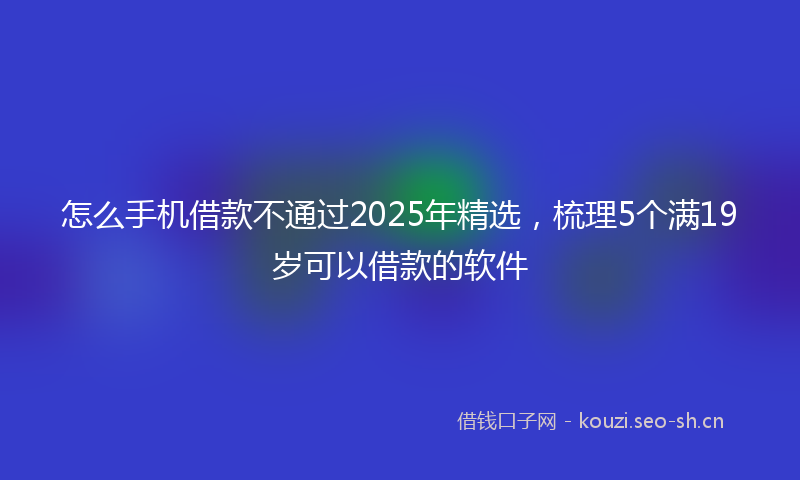 怎么手机借款不通过2025年精选，梳理5个满19岁可以借款的软件