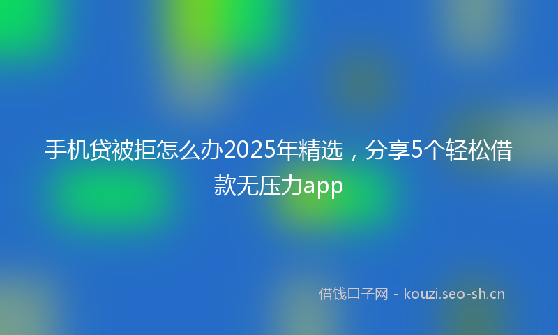 手机贷被拒怎么办2025年精选，分享5个轻松借款无压力app