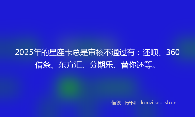 2025年的星座卡总是审核不通过有：还呗、360借条、东方汇、分期乐、替你还等。