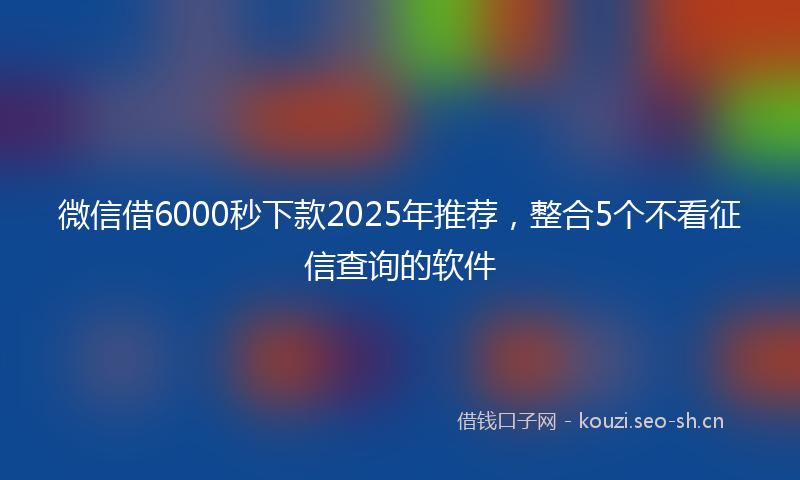 微信借6000秒下款2025年推荐，整合5个不看征信查询的软件