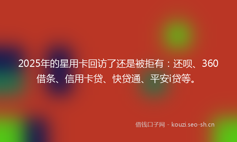 2025年的星用卡回访了还是被拒有：还呗、360借条、信用卡贷、快贷通、平安i贷等。