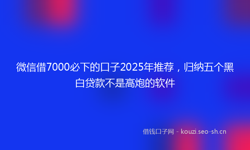 微信借7000必下的口子2025年推荐，归纳五个黑白贷款不是高炮的软件