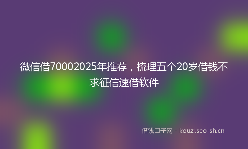 微信借70002025年推荐,梳理五个20岁借钱不求征信速借软件