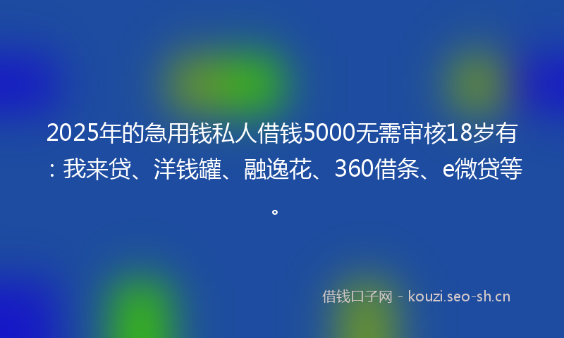 2025年的急用钱私人借钱5000无需审核18岁有：我来贷、洋钱罐、融逸花、360借条、e微贷等。