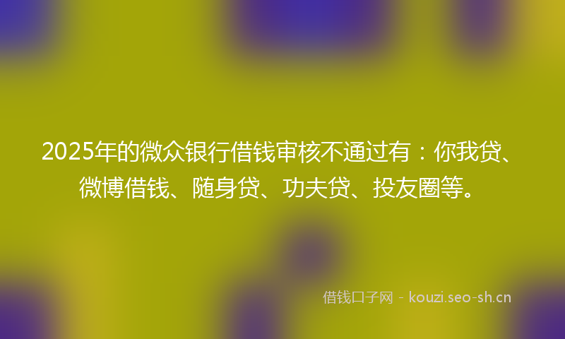 2025年的微众银行借钱审核不通过有：你我贷、微博借钱、随身贷、功夫贷、投友圈等。