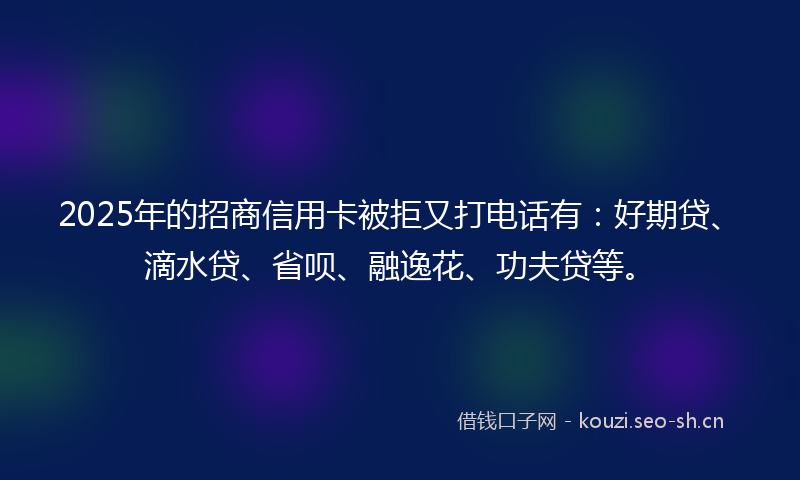 2025年的招商信用卡被拒又打电话有：好期贷、滴水贷、省呗、融逸花、功夫贷等。
