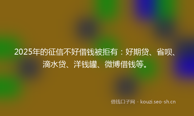 2025年的征信不好借钱被拒有：好期贷、省呗、滴水贷、洋钱罐、微博借钱等。