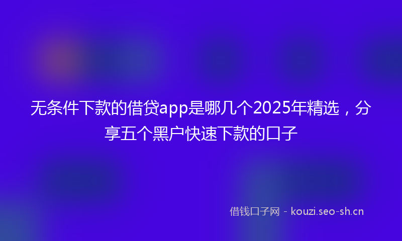 无条件下款的借贷app是哪几个2025年精选，分享五个黑户快速下款的口子