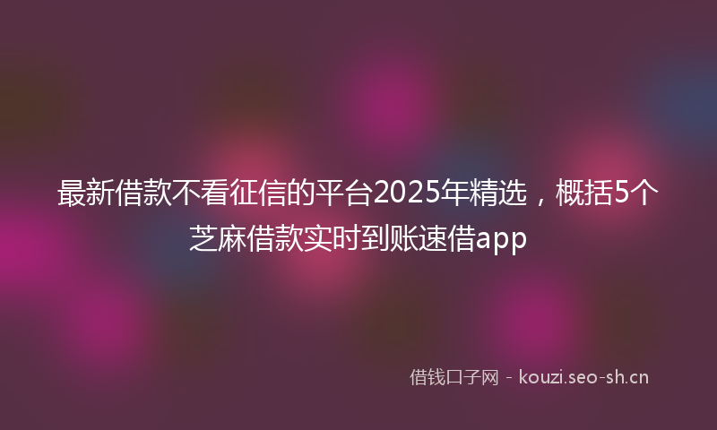 最新借款不看征信的平台2025年精选，概括5个芝麻借款实时到账速借app