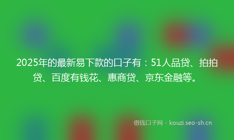 2025年的最新易下款的口子有：51人品贷、拍拍贷、百度有钱花、惠商贷、京东金融等。