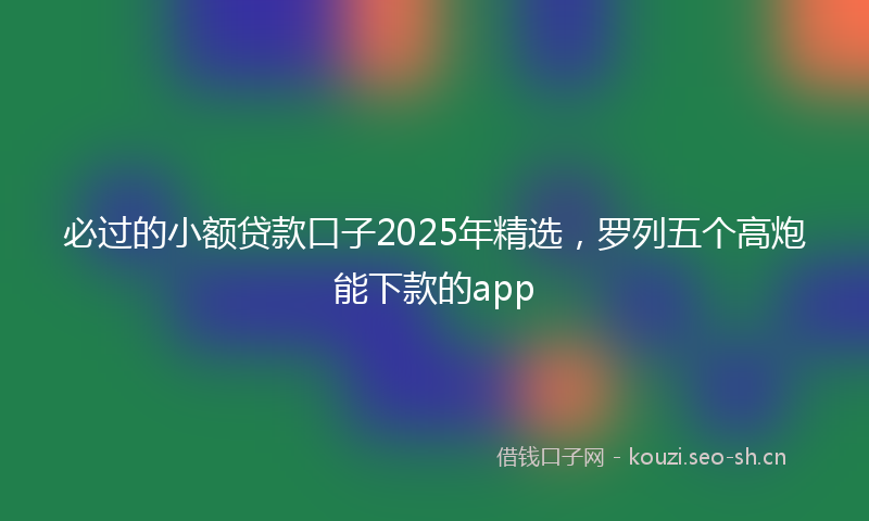 必过的小额贷款口子2025年精选，罗列五个高炮能下款的app