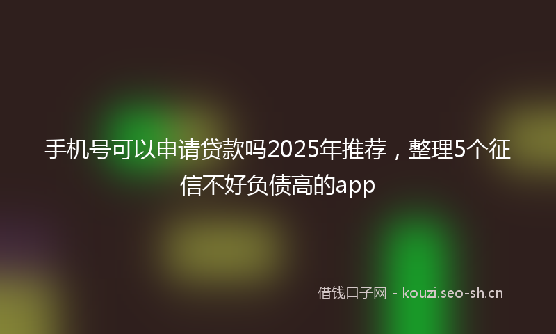 手机号可以申请贷款吗2025年推荐，整理5个征信不好负债高的app