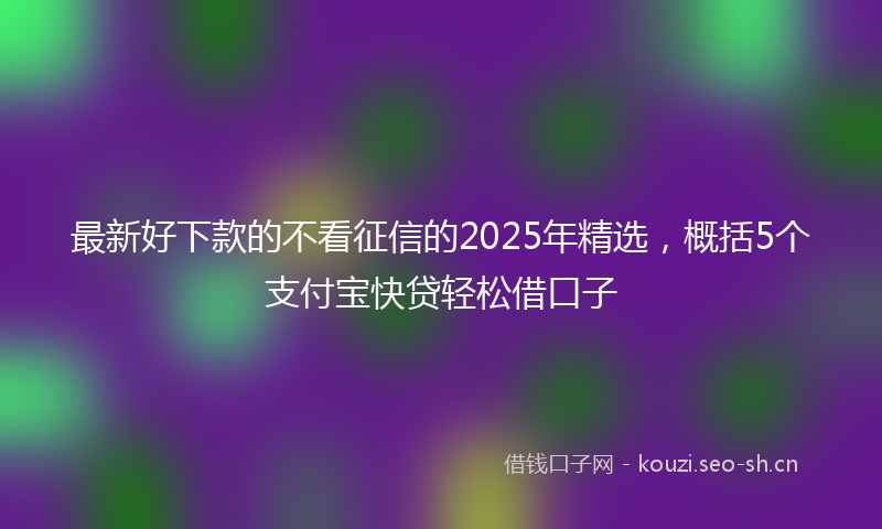 最新好下款的不看征信的2025年精选，概括5个支付宝快贷轻松借口子