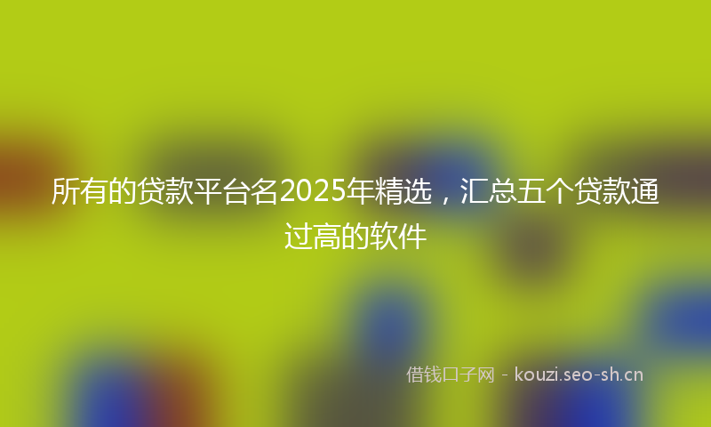 所有的贷款平台名2025年精选,汇总五个贷款通过高的软件