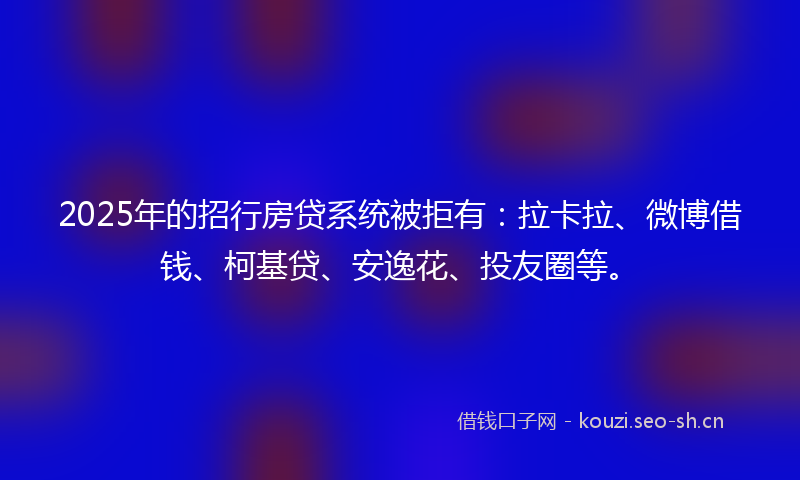 2025年的招行房贷系统被拒有:拉卡拉、微博借钱、柯基贷、安逸花、投友圈等。