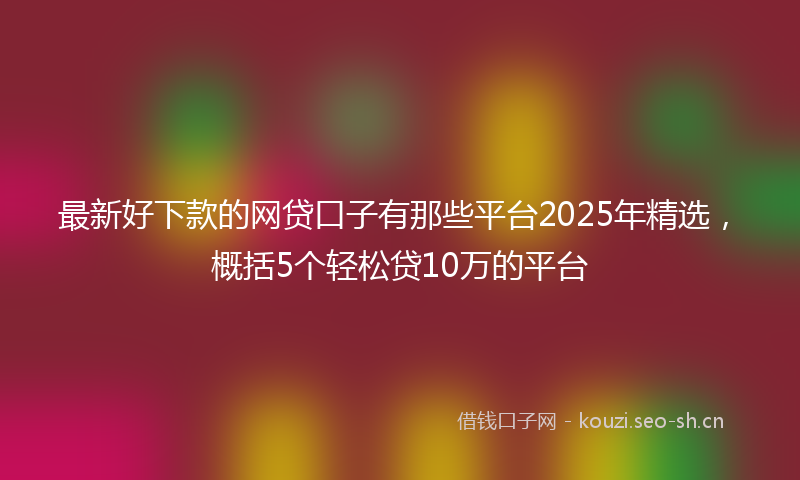 最新好下款的网贷口子有那些平台2025年精选，概括5个轻松贷10万的平台