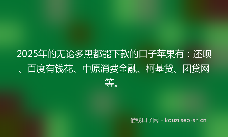 2025年的无论多黑都能下款的口子苹果有：还呗、百度有钱花、中原消费金融、柯基贷、团贷网等。