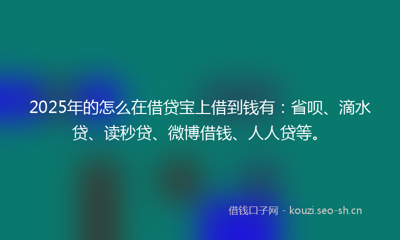 2025年的怎么在借贷宝上借到钱有：省呗、滴水贷、读秒贷、微博借钱、人人贷等。