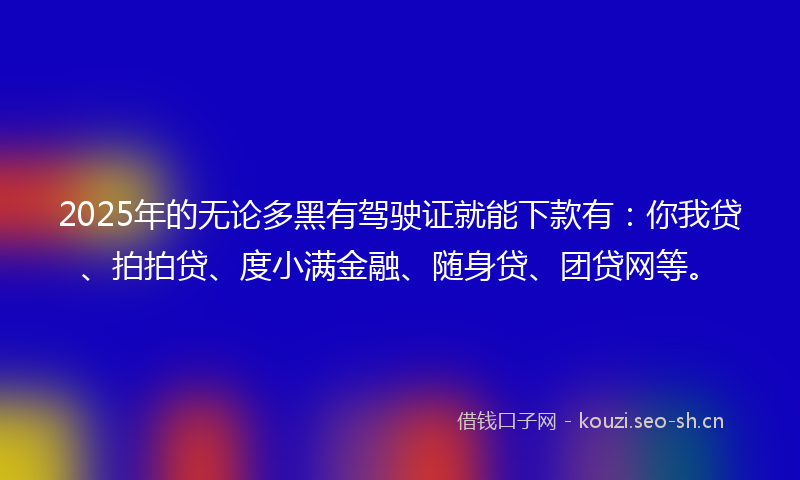 2025年的无论多黑有驾驶证就能下款有：你我贷、拍拍贷、度小满金融、随身贷、团贷网等。
