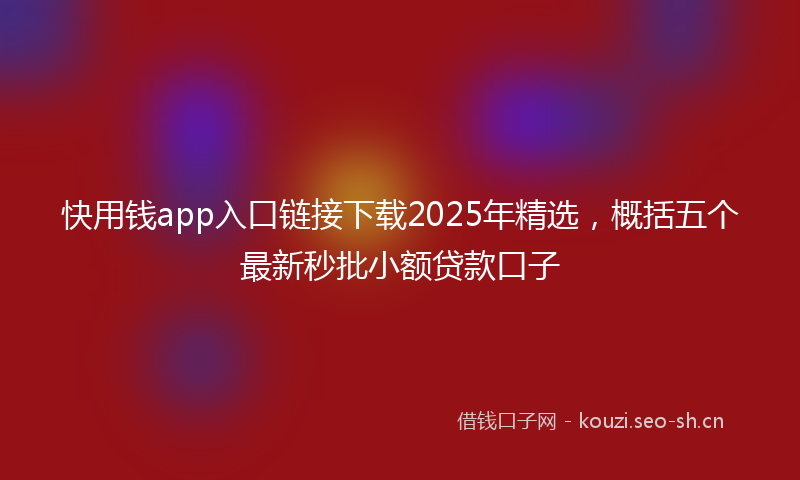 快用钱app入口链接下载2025年精选,概括五个最新秒批小额贷款口子